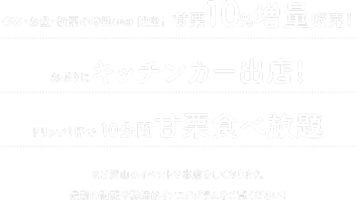 GW・お盆・新栗の時期（10月） 限定！甘栗10%増量販売！ / お祭りにキッチンカー出店! / ドリンク1杯で10分間甘栗食べ放題 / など沢山のイベントや出店をしております。最新の情報や詳細はインスタグラムをご覧ください！