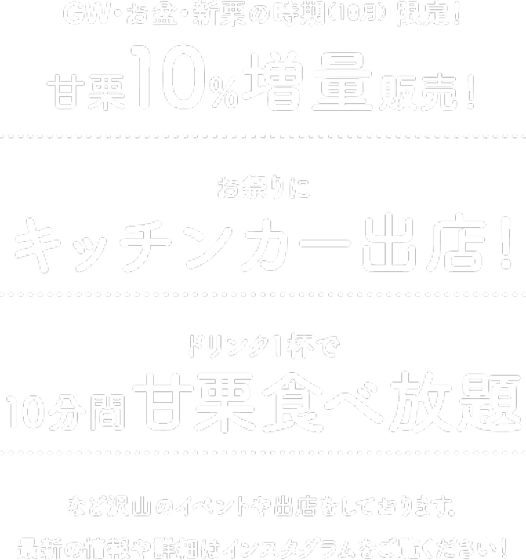 GW・お盆・新栗の時期（10月） 限定！甘栗10%増量販売！ / お祭りにキッチンカー出店! / ドリンク1杯で10分間甘栗食べ放題 / など沢山のイベントや出店をしております。最新の情報や詳細はインスタグラムをご覧ください！